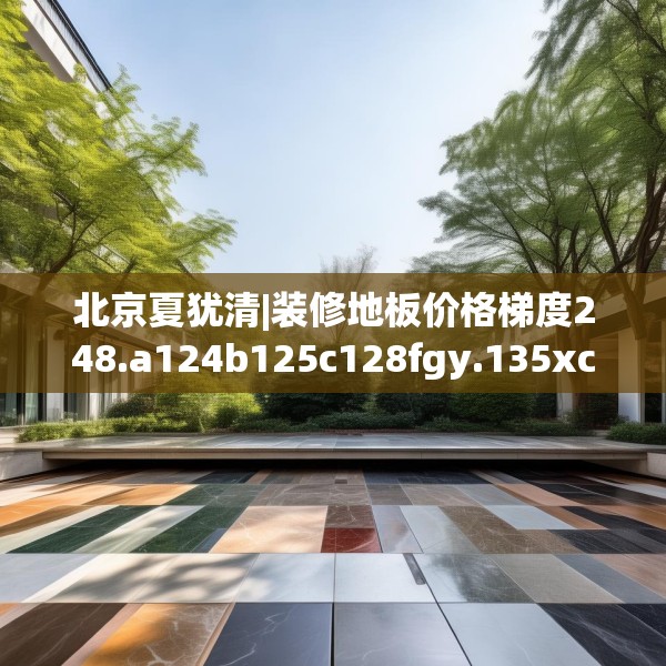 北京夏犹清|装修地板价格梯度248.a124b125c128fgy.135xczxv