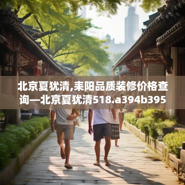 北京夏犹清,耒阳品质装修价格查询—北京夏犹清518.a394b395c398fgy.405xczxv