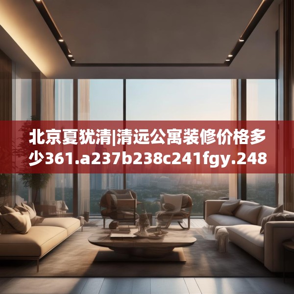 北京夏犹清|清远公寓装修价格多少361.a237b238c241fgy.248jhhj