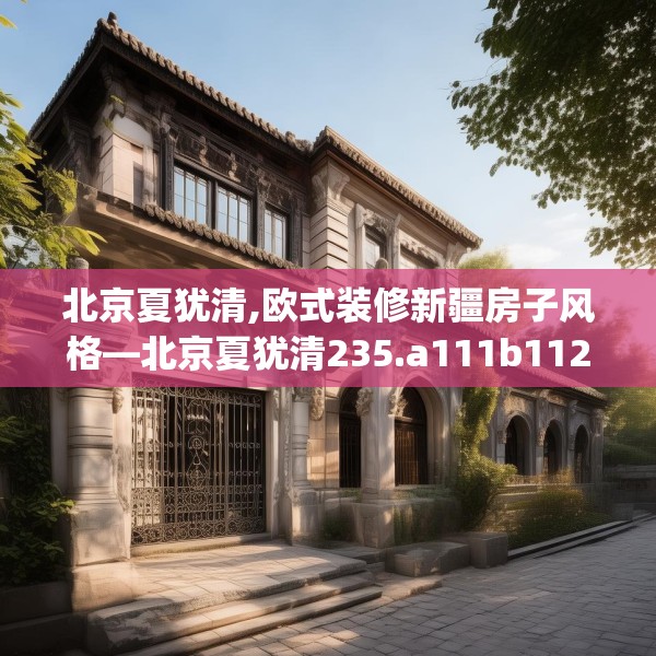 北京夏犹清,欧式装修新疆房子风格—北京夏犹清235.a111b112c115fgy.122jhhj