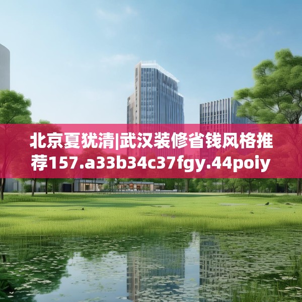 北京夏犹清|武汉装修省钱风格推荐157.a33b34c37fgy.44poiy