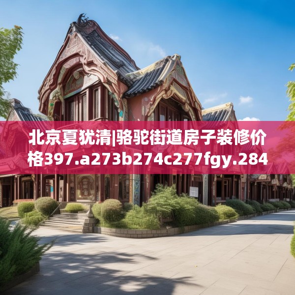 北京夏犹清|骆驼街道房子装修价格397.a273b274c277fgy.284jhhj