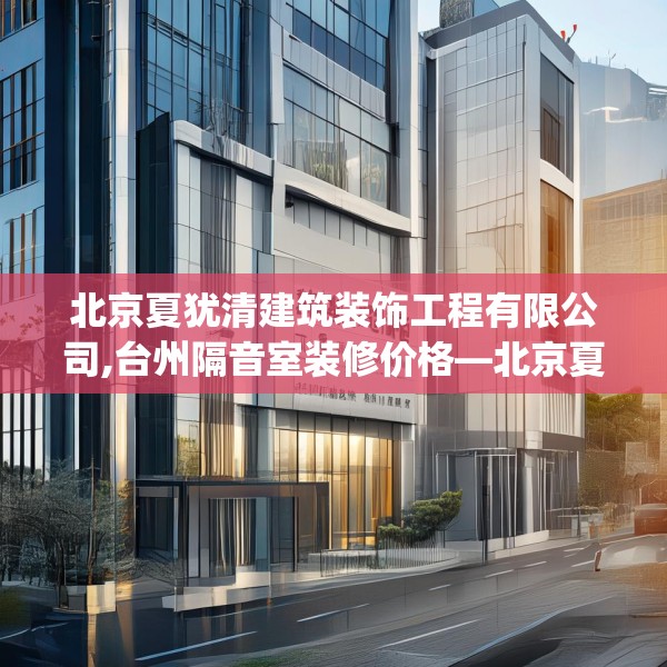 北京夏犹清建筑装饰工程有限公司,台州隔音室装修价格—北京夏犹清建筑装饰工程有限公司466.a342b343c346fgy.353dewqe