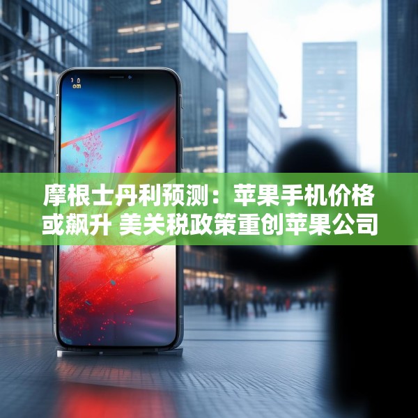 摩根士丹利预测：苹果手机价格或飙升 美关税政策重创苹果公司供应链