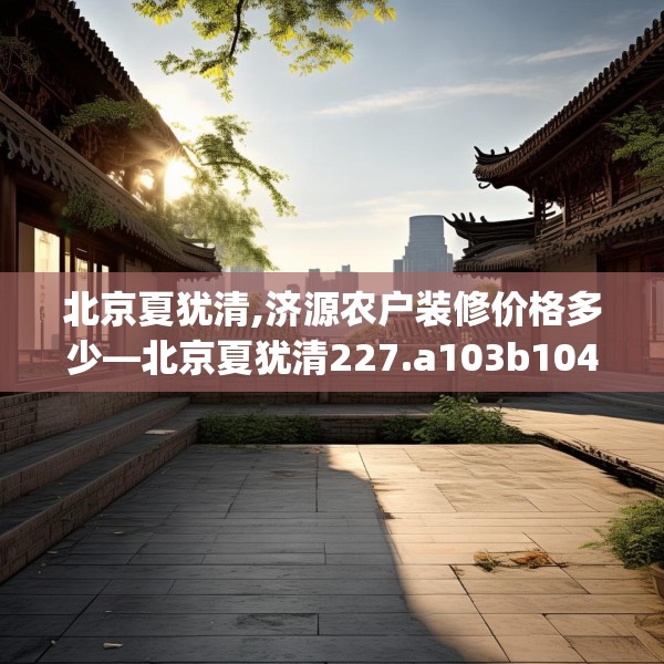 北京夏犹清,济源农户装修价格多少—北京夏犹清227.a103b104c107fgy.114cvcx