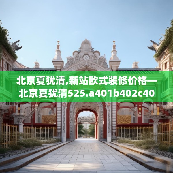北京夏犹清,新站欧式装修价格—北京夏犹清525.a401b402c405fgy.412uyk
