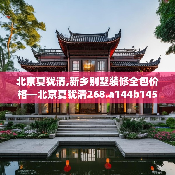 北京夏犹清,新乡别墅装修全包价格—北京夏犹清268.a144b145c148fgy.155dewqe