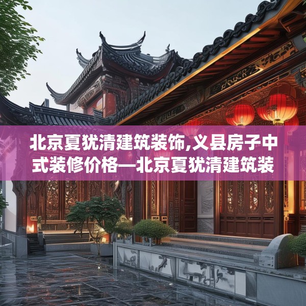 北京夏犹清建筑装饰,义县房子中式装修价格—北京夏犹清建筑装饰266.a142b143c146fgy.153xczxv