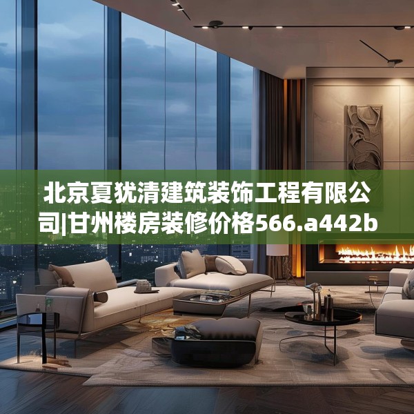 北京夏犹清建筑装饰工程有限公司|甘州楼房装修价格566.a442b443c446fgy.453wew