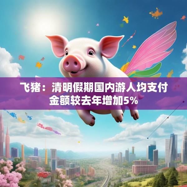 飞猪：清明假期国内游人均支付金额较去年增加5%