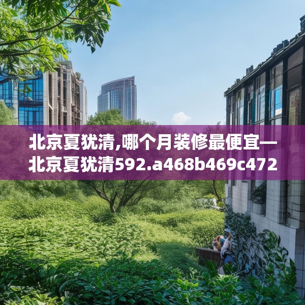 北京夏犹清,哪个月装修最便宜—北京夏犹清592.a468b469c472fgy.479dewqe