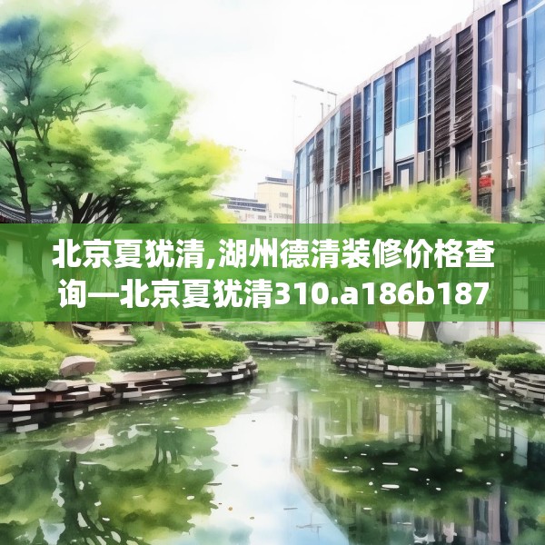 北京夏犹清,湖州德清装修价格查询—北京夏犹清310.a186b187c190fgy.197htyj