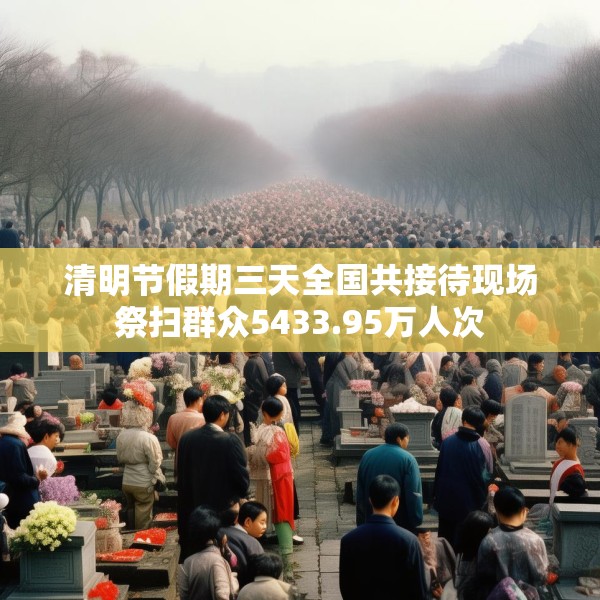 清明节假期三天全国共接待现场祭扫群众5433.95万人次
