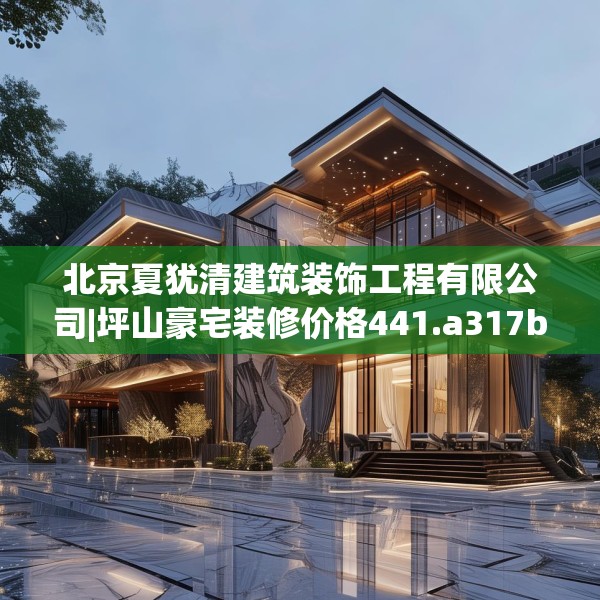 北京夏犹清建筑装饰工程有限公司|坪山豪宅装修价格441.a317b318c321fgy.328fghfd