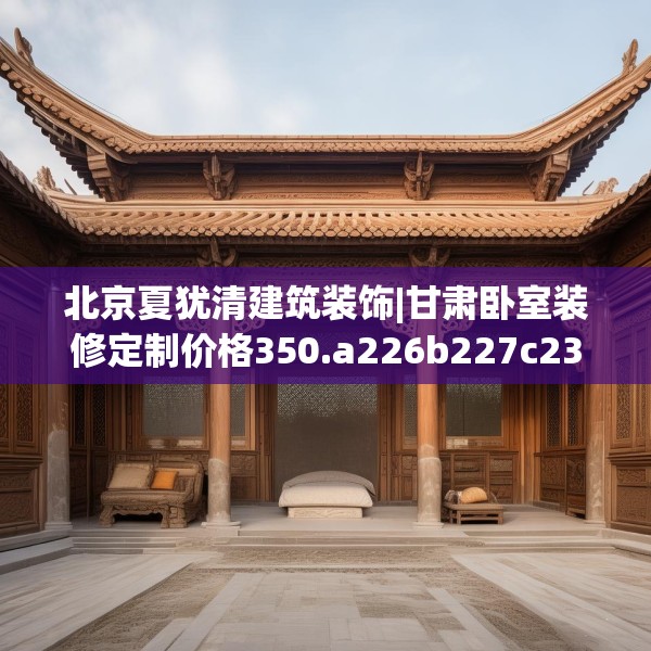 北京夏犹清建筑装饰|甘肃卧室装修定制价格350.a226b227c230fgy.237wew