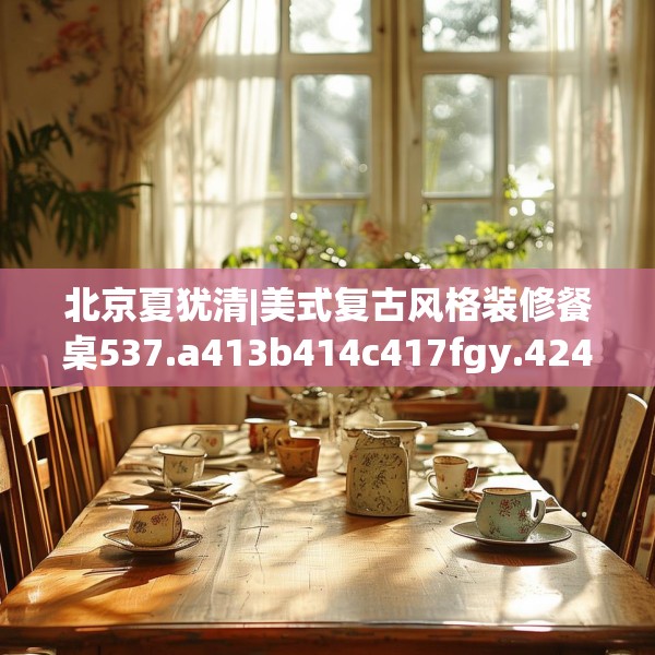 北京夏犹清|美式复古风格装修餐桌537.a413b414c417fgy.424fhsg