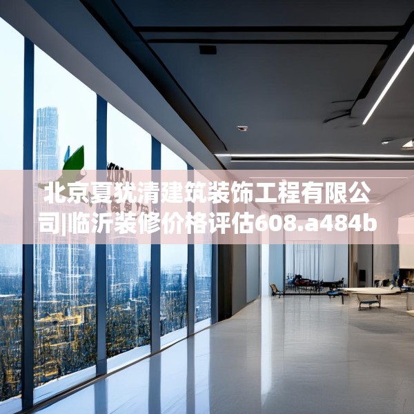 北京夏犹清建筑装饰工程有限公司|临沂装修价格评估608.a484b485c488fgy.495xczxv