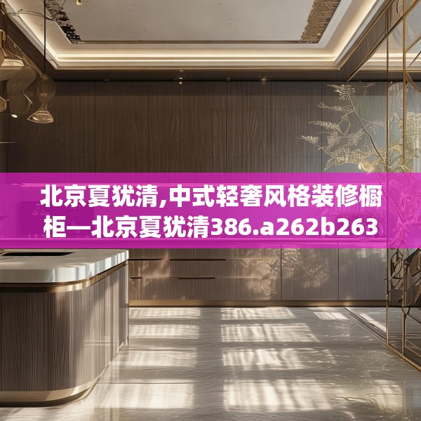 北京夏犹清,中式轻奢风格装修橱柜—北京夏犹清386.a262b263c266fgy.273wew