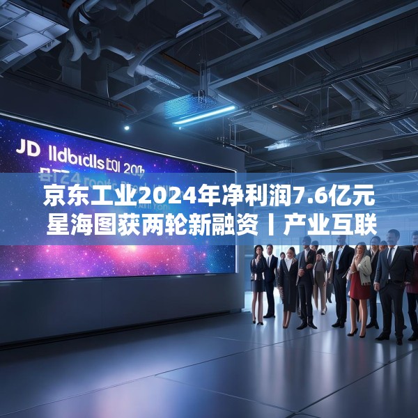 京东工业2024年净利润7.6亿元 星海图获两轮新融资丨产业互联网周报