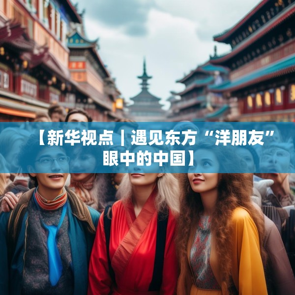 【新华视点｜遇见东方“洋朋友”眼中的中国】
