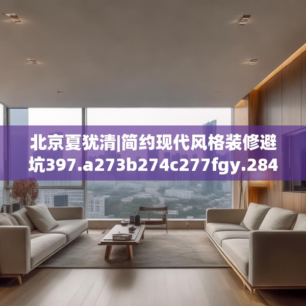 北京夏犹清|简约现代风格装修避坑397.a273b274c277fgy.284jhhj