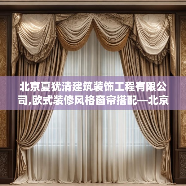 北京夏犹清建筑装饰工程有限公司,欧式装修风格窗帘搭配—北京夏犹清建筑装饰工程有限公司251.a127b128c131fgy.138bnbn