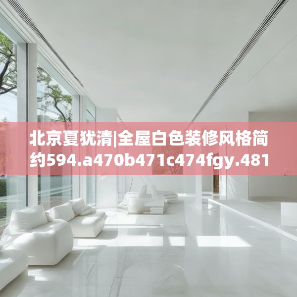北京夏犹清|全屋白色装修风格简约594.a470b471c474fgy.481nbn