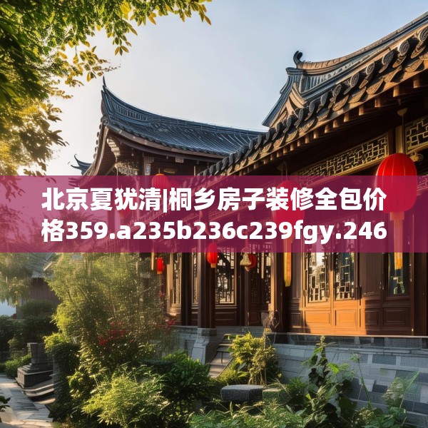 北京夏犹清|桐乡房子装修全包价格359.a235b236c239fgy.246bnbn