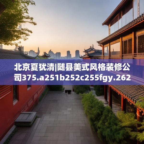 北京夏犹清|随县美式风格装修公司375.a251b252c255fgy.262fhsg