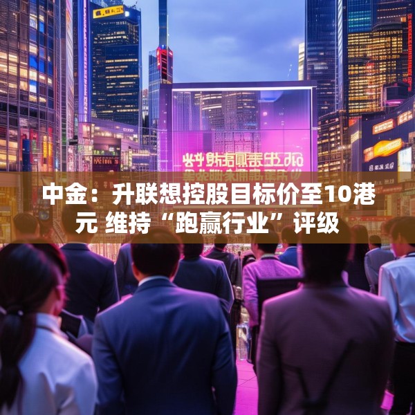 中金：升联想控股目标价至10港元 维持“跑赢行业”评级