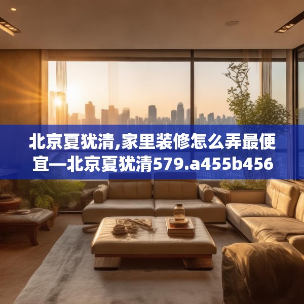 北京夏犹清,家里装修怎么弄最便宜—北京夏犹清579.a455b456c459fgy.466uyk
