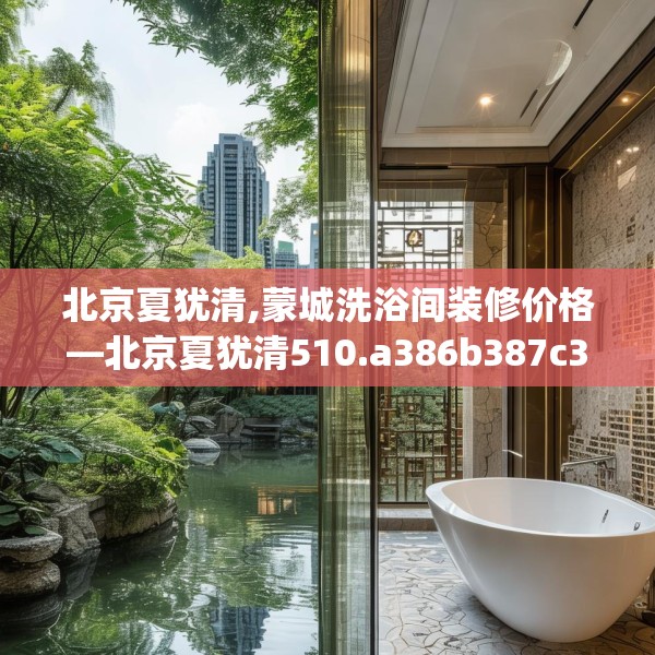 北京夏犹清,蒙城洗浴间装修价格—北京夏犹清510.a386b387c390fgy.397dsfds