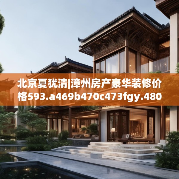 北京夏犹清|漳州房产豪华装修价格593.a469b470c473fgy.480bnbn