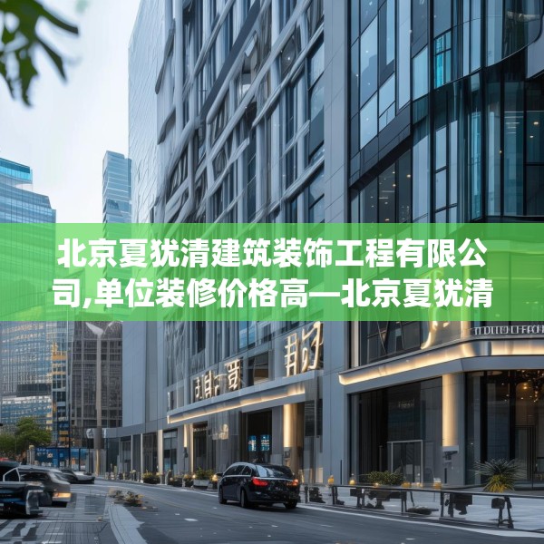 北京夏犹清建筑装饰工程有限公司,单位装修价格高—北京夏犹清建筑装饰工程有限公司277.a153b154c157fgy.164fdsfds