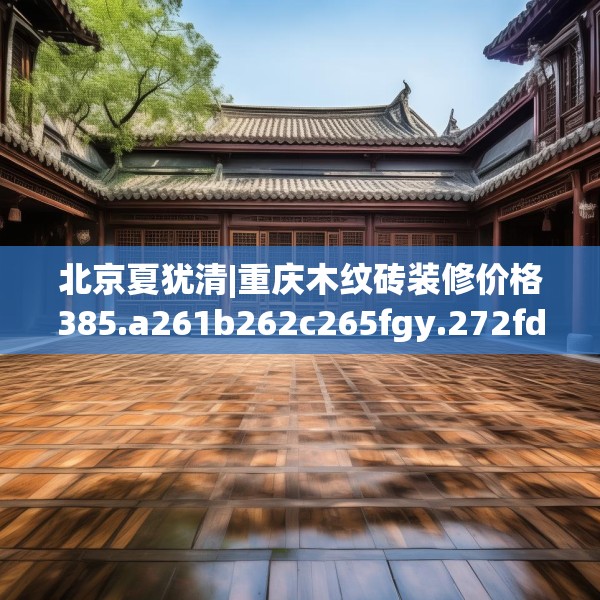 北京夏犹清|重庆木纹砖装修价格385.a261b262c265fgy.272fdsfds
