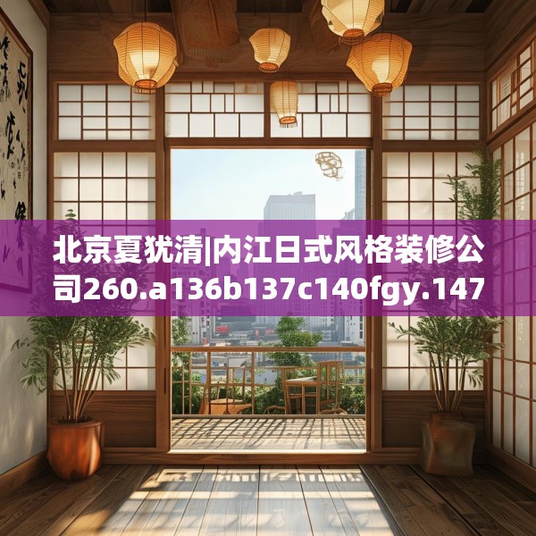 北京夏犹清|内江日式风格装修公司260.a136b137c140fgy.147wew