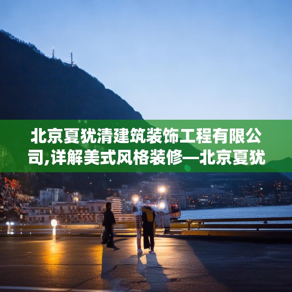 北京夏犹清建筑装饰工程有限公司,详解美式风格装修—北京夏犹清建筑装饰工程有限公司535.a411b412c415fgy.422poiy