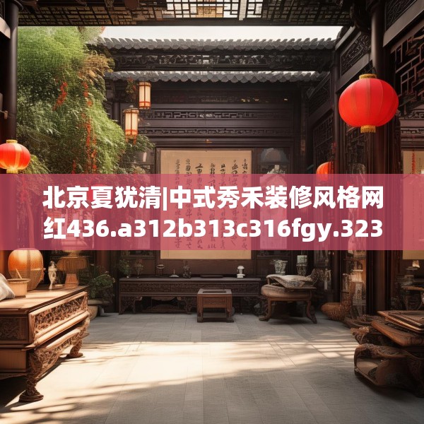 北京夏犹清|中式秀禾装修风格网红436.a312b313c316fgy.323htyj
