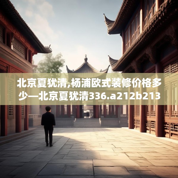 北京夏犹清,杨浦欧式装修价格多少—北京夏犹清336.a212b213c216fgy.223lkjl
