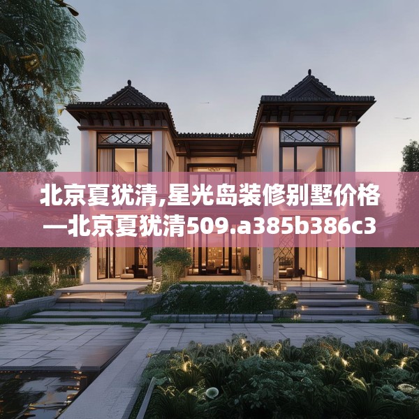 北京夏犹清,星光岛装修别墅价格—北京夏犹清509.a385b386c389fgy.396fds