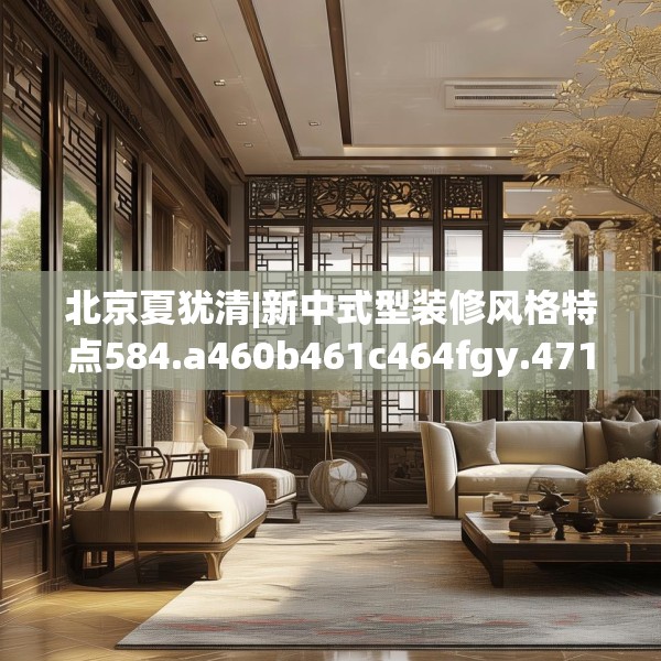 北京夏犹清|新中式型装修风格特点584.a460b461c464fgy.471wew