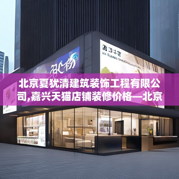 北京夏犹清建筑装饰工程有限公司,嘉兴天猫店铺装修价格—北京夏犹清建筑装饰工程有限公司451.a327b328c331fgy.338jhhj