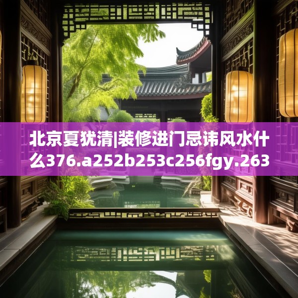 北京夏犹清|装修进门忌讳风水什么376.a252b253c256fgy.263dewqe