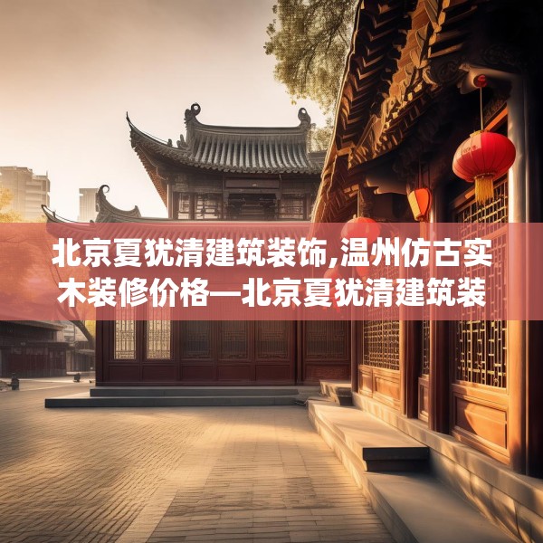 北京夏犹清建筑装饰,温州仿古实木装修价格—北京夏犹清建筑装饰486.a362b363c366fgy.373nbn