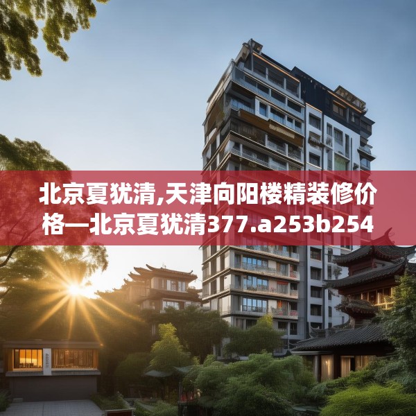 北京夏犹清,天津向阳楼精装修价格—北京夏犹清377.a253b254c257fgy.264bnbn
