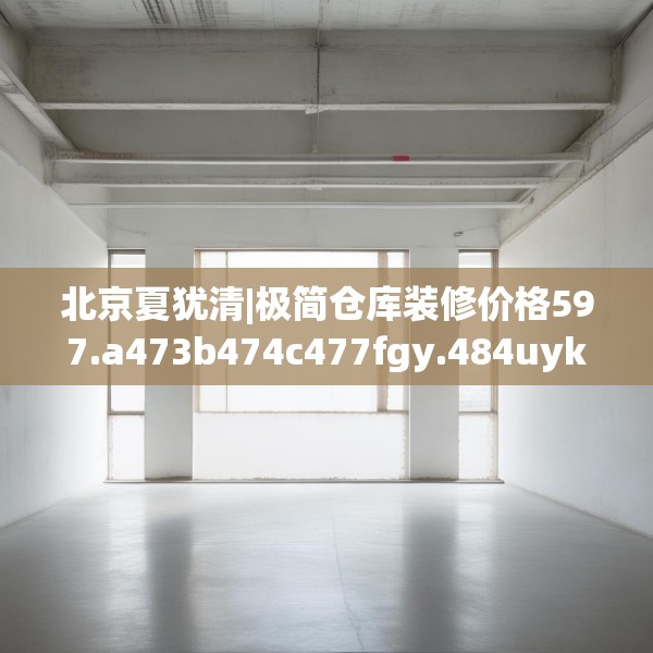 北京夏犹清|极简仓库装修价格597.a473b474c477fgy.484uyk