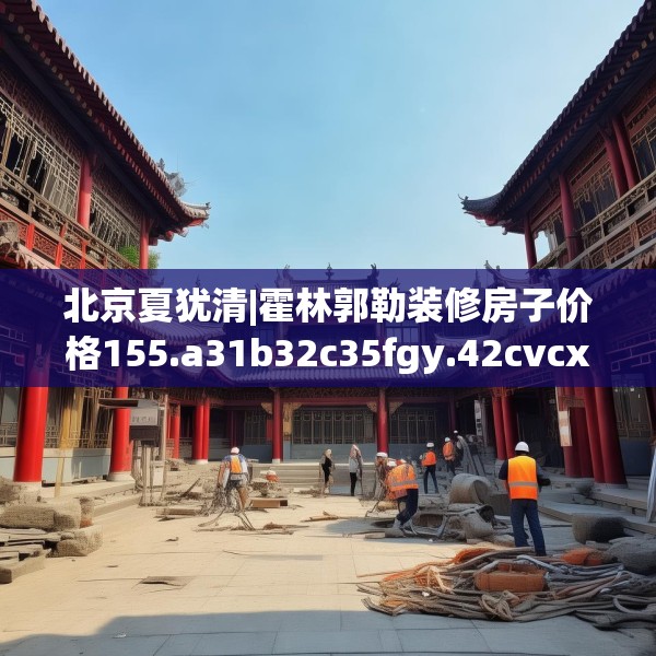 北京夏犹清|霍林郭勒装修房子价格155.a31b32c35fgy.42cvcx
