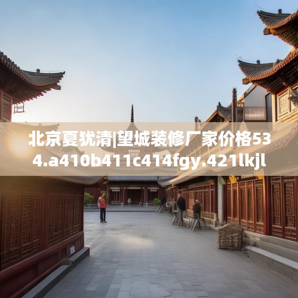 北京夏犹清|望城装修厂家价格534.a410b411c414fgy.421lkjl