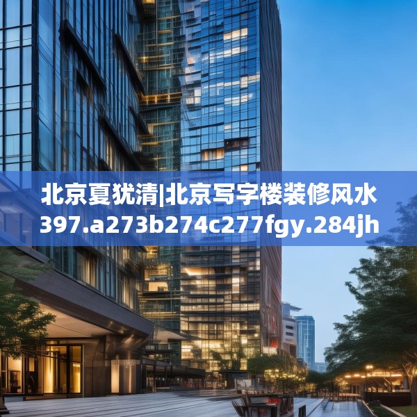 北京夏犹清|北京写字楼装修风水397.a273b274c277fgy.284jhhj