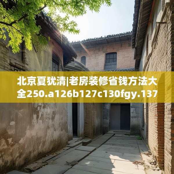 北京夏犹清|老房装修省钱方法大全250.a126b127c130fgy.137dewqe